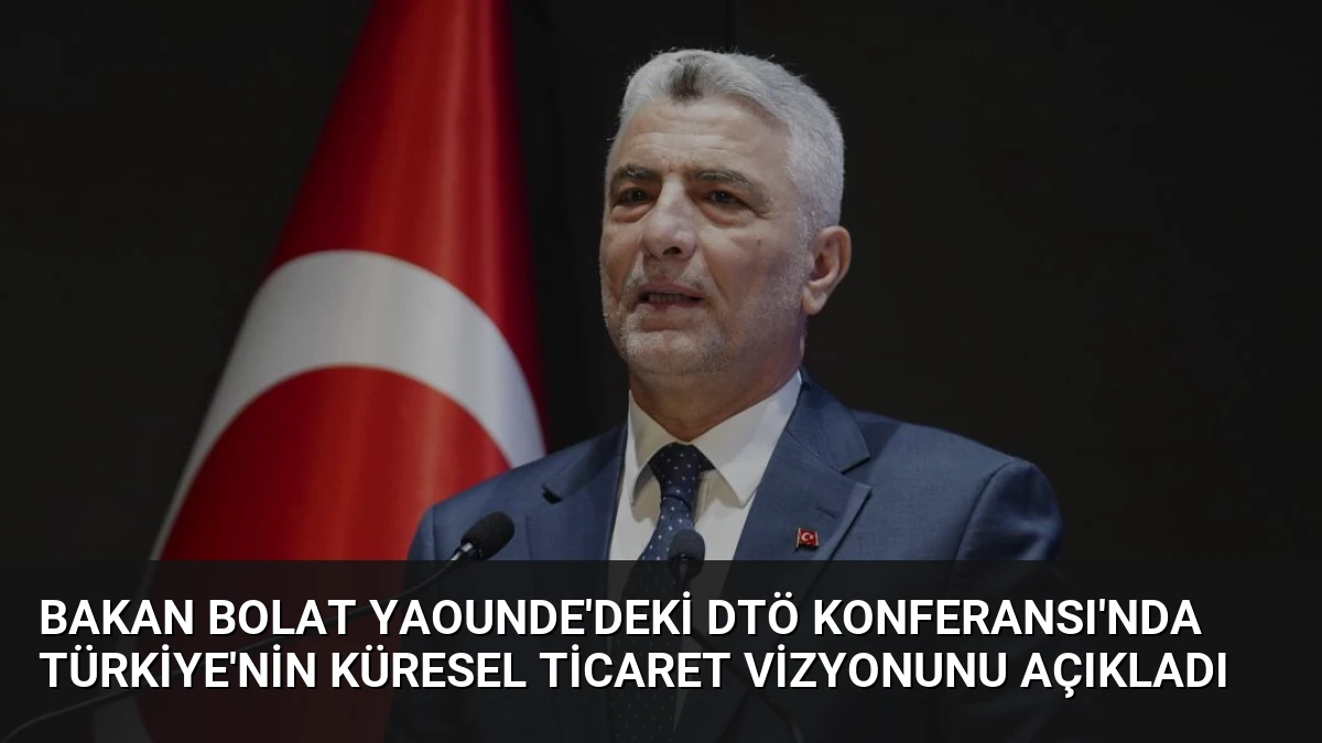 Bakan Bolat Yaounde’deki DTÖ Konferansı’nda Türkiye’nin Küresel Ticaret Vizyonunu Açıkladı