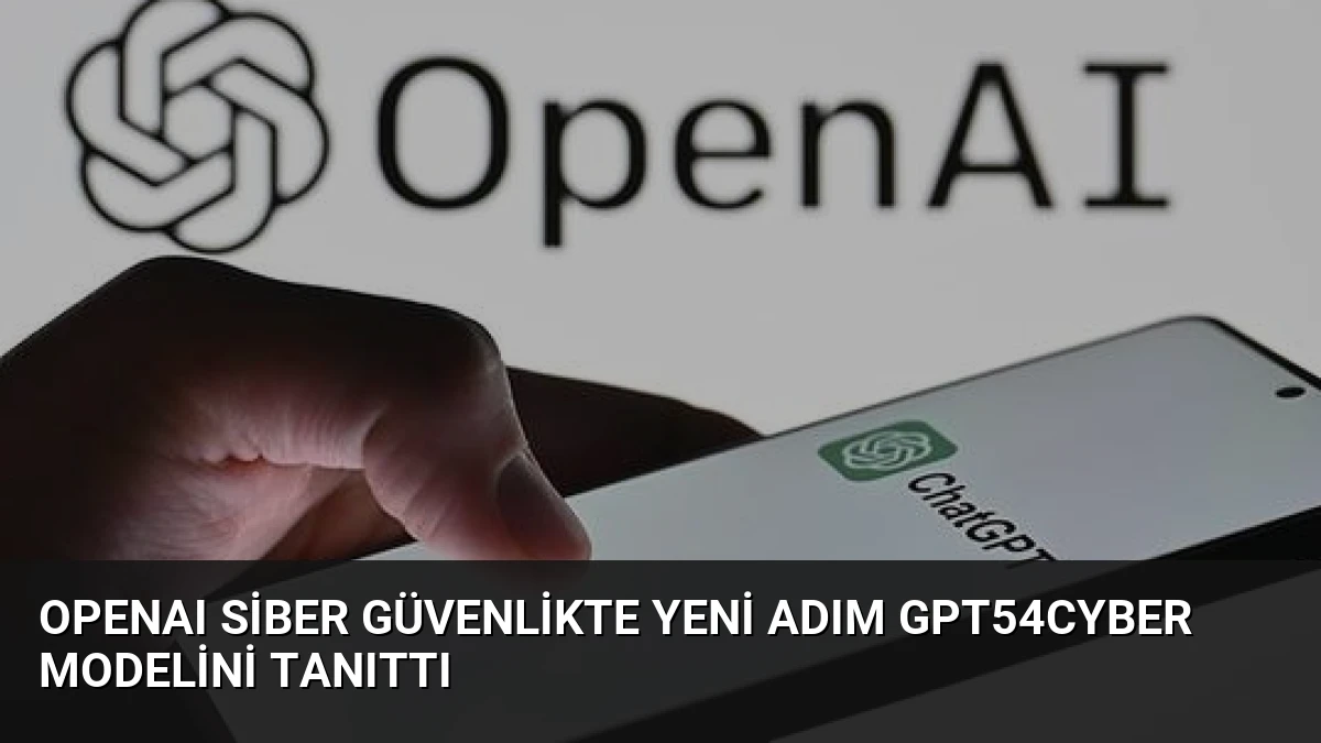 OpenAI Siber Güvenlikte Yeni Adım GPT54Cyber Modelini Tanıttı