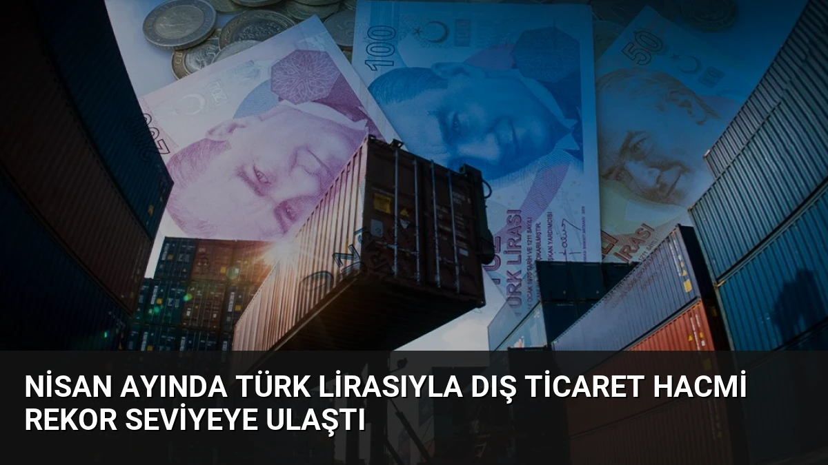 Nisan Ayında Türk Lirasıyla Dış Ticaret Hacmi Rekor Seviyeye Ulaştı