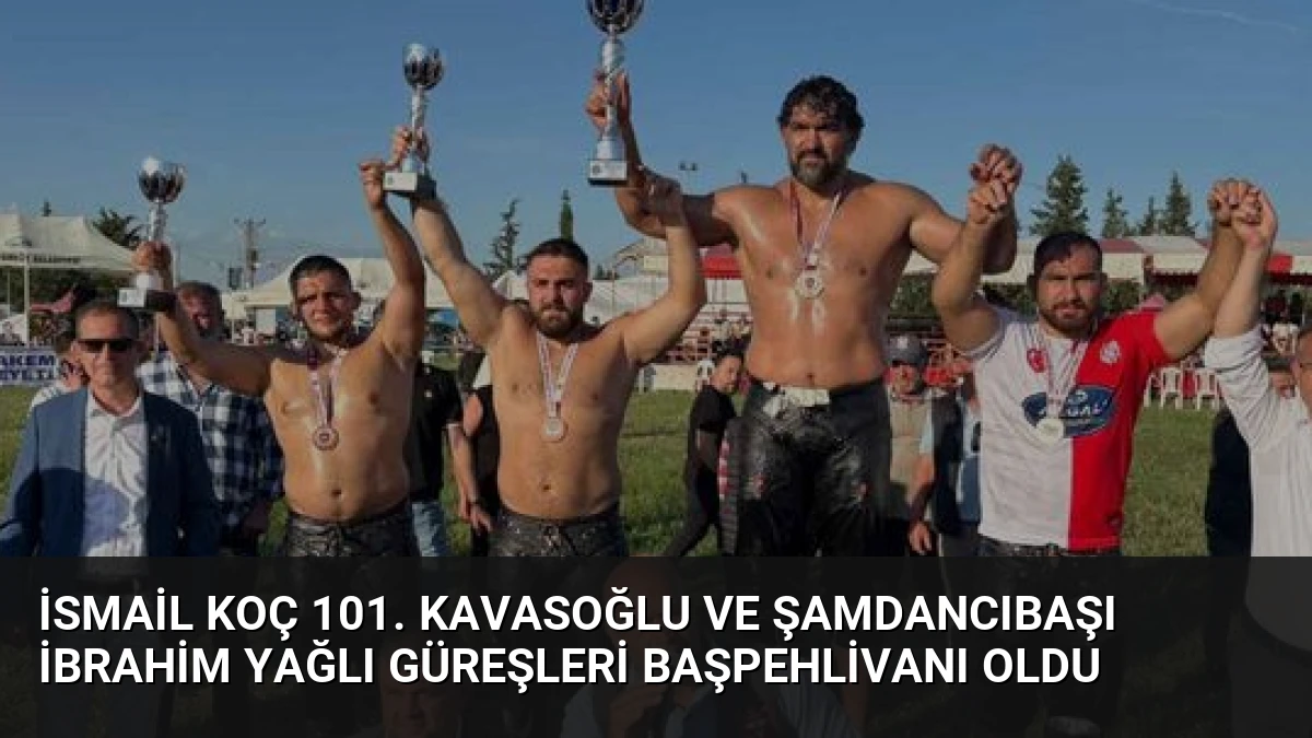 İsmail Koç 101. Kavasoğlu ve Şamdancıbaşı İbrahim Yağlı Güreşleri Başpehlivanı Oldu