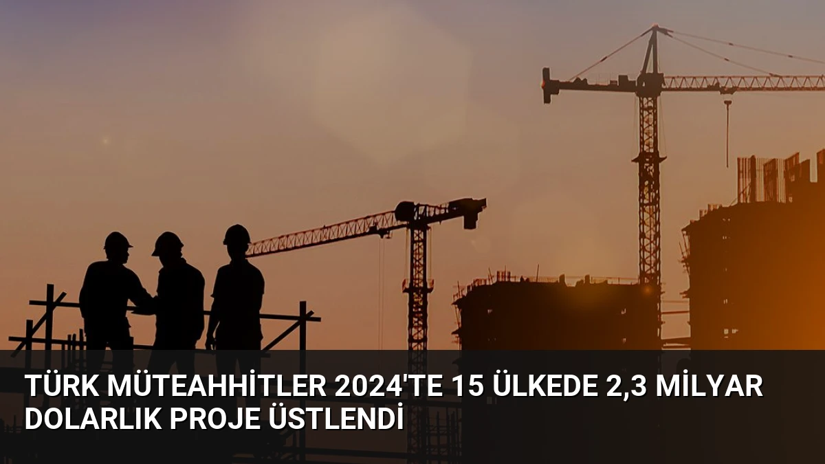 Türk Müteahhitler 2024’te 15 Ülkede 2,3 Milyar Dolarlık Proje Üstlendi