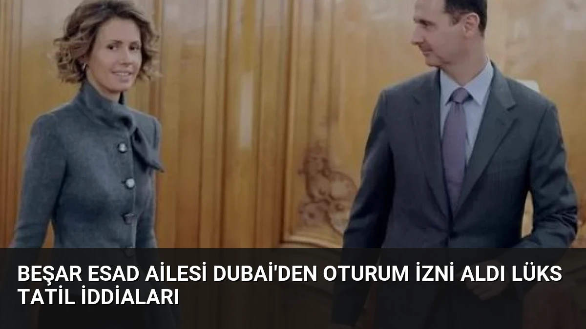 Beşar Esad Ailesi Dubai’den Oturum İzni Aldı Lüks Tatil İddiaları